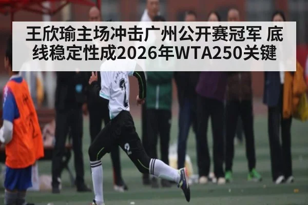 王欣瑜主场冲击广州公开赛冠军 底线稳定性成2026年WTA250关键